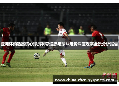 亚洲杯预选赛核心球员状态追踪与球队走势深度观察全景分析报告