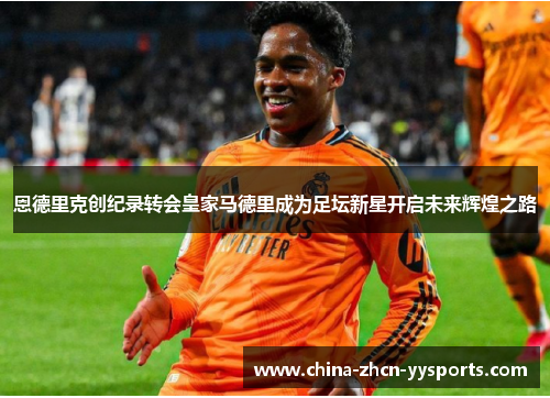 恩德里克创纪录转会皇家马德里成为足坛新星开启未来辉煌之路 恩德里克创纪录转会皇家马德里成为足坛新星开启未来辉煌之路