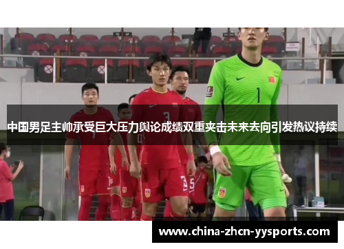 中国男足主帅承受巨大压力舆论成绩双重夹击未来去向引发热议持续