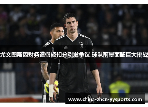尤文图斯因财务造假被扣分引发争议 球队前景面临巨大挑战