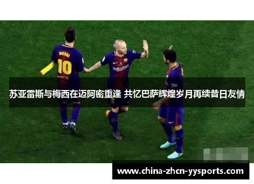 苏亚雷斯与梅西在迈阿密重逢 共忆巴萨辉煌岁月再续昔日友情
